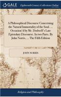 A Philosophical Discourse Concerning the Natural Immortality of the Soul. ... Occasion'd by Mr. Dodwell's Late Epistolary Discourse. in Two Parts. by John Norris, ... the Fifth Edition