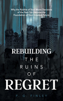 Rebuilding the Ruins of Regret: Why the Rubble of Your Worst Decisions of the Past Can Become the Foundation of Your Greatest Future