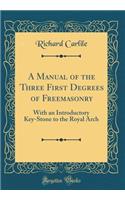 A Manual of the Three First Degrees of Freemasonry: With an Introductory Key-Stone to the Royal Arch (Classic Reprint)