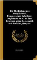Die Theilnahme des Königlichen 5. Pommerschen Infanterie-Regiments Nr. 42 an dem Feldzuge gegen Oesterreich und Sachsen, 1866, etc.