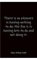 There is no pleasure in having nothing to do; the fun is in having lots to do and not doing it. Mary Wilson Little: Quote Notebook - Lined Notebook -Lined Journal - Blank Notebook-notebook journal-notebook 6x9-notebook quote on cover