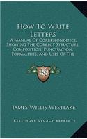 How To Write Letters: A Manual Of Correspondence, Showing The Correct Structure, Composition, Punctuation, Formalities, And Uses Of The Various Kinds Of Letters, Notes, A