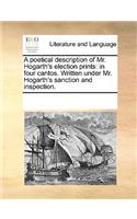 Poetical Description of Mr. Hogarth's Election Prints: In Four Cantos. Written Under Mr. Hogarth's Sanction and Inspection.