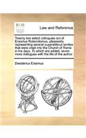 Twenty Two Select Colloquies Out of Erasmus Roterodomus, Pleasantly Representing Several Superstitious Levities That Were Crept Into the Church of Rome in His Days. to Which Are Added, Seven More Dialogues with the Life of the Author: (English)
