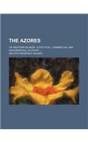 The Azores; Or Western Islands a Political, Commercial and Geographical Account