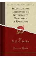 Select List of References on Government Ownership of Railroads (Classic Reprint)