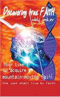 Discovering True Faith: Your Time to Acquire Mountain-Moving Faith the Just Shall Live by Faith