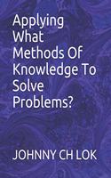 Applying What Methods Of Knowledge To Solve Problems?