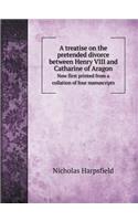 A Treatise on the Pretended Divorce Between Henry VIII and Catharine of Aragon Now First Printed from a Collation of Four Manuscripts