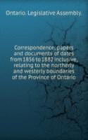 Correspondence, papers and documents of dates from 1856 to 1882 inclusive, relating to the northerly and westerly boundaries of the Province of Ontario