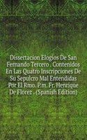 Dissertacion Elogios De San Fernando Tercero . Contenidos En Las Quatro Inscripciones De Su Sepulcro Mal Entendidas Por El Rmo. P.m. Fr. Henrique De Florez . (Spanish Edition)