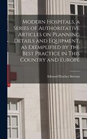 Modern Hospitals, a Series of Authoritative Articles on Planning Details and Equipment, as Exemplified by the Best Practice in This Country and Europe