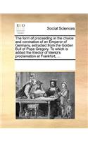 The form of proceeding in the choice and coronation of an Emperor of Germany, extracted from the Golden Bull of Pope Gregory. To which is added the Elector of Mentz's proclamation at Frankfort, ...