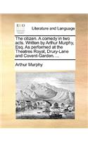 The Citizen. a Comedy in Two Acts. Written by Arthur Murphy, Esq. as Performed at the Theatres Royal, Drury-Lane and Covent-Garden. ...