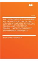 The Legislative Guide: Containing All the Rules for Conducting Business in Congress, Jefferson's Manual, and the Citizen's Manual...: With Copious Noted and Marginal References