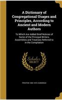 A Dictionary of Congregational Usages and Principles, According to Ancient and Modern Authors: To Which Are Added Brief Notices of Some of the Principal Writers, Assemblies and Treatises Referred to in the Compilation