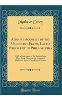 A Short Account of the Malignant Fever, Lately Prevalent in Philadelphia: With a Statement of the Proceedings That Took Place on the Subject in Different Parts of the United States (Classic Reprint)