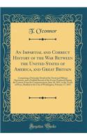 An Impartial and Correct History of the War Between the United States of America, and Great Britain: Comprising a Particular Detail of the Naval and Military Operations, and a Faithful Record of the Events Produced During the Contest; From Its Comm