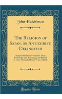 The Religion of Satan, or Antichrist, Delineated: Supposed to Have Proceeded From Knowledge and Reasoning, but Proved to Have Proceeded From Want of Both (Classic Reprint)