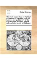 The Whole Proceedings on the King's Commission of the Peace, Oyer and Terminer, and Gaol Delivery for the City of London; And Also, the Goal Delivery for the County of Middlesex