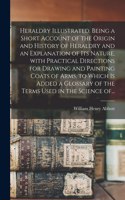 Heraldry Illustrated. Being a Short Account of the Origin and History of Heraldry and an Explanation of Its Nature, With Practical Directions for Drawing and Painting Coats of Arms, to Which is Added a Glossary of the Terms Used in the Science Of..