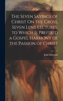 Seven Sayings of Christ On the Cross, Seven Lent Lectures, to Which Is Prefixed a Gospel Harmony of the Passion of Christ