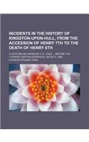 Incidents in the History of Kingston-Upon-Hull, from the Accession of Henry 7th to the Death of Henry 8th; A Lecture Delivered by C.S. Todd Before the