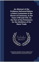 An Abstract of the Evidence Delivered Before a Select Committee of the House of Commons, in the Years 1790 and 1791, On the Part of the Petitioners for the Abolition of the Slave Trade