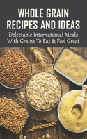 Whole Grain Recipes And Ideas: Delectable International Meals With Grains To Eat & Feel Great: Tasty Grain Meals