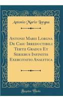 Antonii Marii Lorgna De Casu Irreductibili Tertii Gradus Et Seriebus Infinitis Exercitatio Analytica (Classic Reprint)