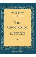 The Crucifixion: A Narrative of Jesus Last Week on Earth (Classic Reprint)