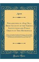 Philadelphia in 1824; Or, a Brief Account of the Various Institutions and Public Objects in This Metropolis: Being a Complete Guide for Strangers, and an Useful Compendium for the Inhabitants, to Which Is Prefixed, an Historical and Statistical Acc