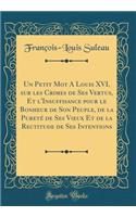 Un Petit Mot a Louis XVI, Sur Les Crimes de Ses Vertus, Et l'Insuffisance Pour Le Bonheur de Son Peuple, de la Puretï¿½ de Ses Voeux Et de la Rectitude de Ses Intentions (Classic Reprint)