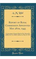 Report of Royal Commission Appointed May 28th, 1945: To Investigate Charges Made by Mr. Edward B. Jolliffe, Kc;, In a Radio Address on May 24, 1945 (Classic Reprint)