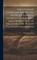 Catholic Christian Instructed in the Sacraments, Sacrifice, Ceremonies, and Observances of the Church. By Way of Question and Answer