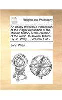 An Essay Towards a Vindication of the Vulgar Exposition of the Mosaic History of the Creation of the World. in Several Letters. by Jo. Witty, ... Volume 1 of 2