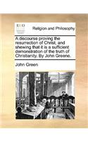 Discourse Proving the Resurrection of Christ, and Shewing That It Is a Sufficient Demonstration of the Truth of Christianity. by John Greene.