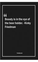 Beauty is in the eye of the beer holder. -Kinky Friedman