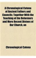 A   Chronological Catena of Ancient Fathers and Councils; Together with the Teaching of the Reformers and More Recent Divines of Our Church, on the Do