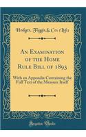An Examination of the Home Rule Bill of 1893: With an Appendix Containing the Full Text of the Measure Itself (Classic Reprint)