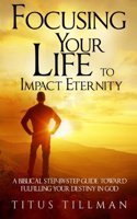 Focusing Your Life to Impact Eternity: A Biblical Step-By-Step Guide Toward Fulfilling Your Destiny in God
