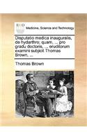 Disputatio Medica Inauguralis, de Hydarthro; Quam, ... Pro Gradu Doctoris, ... Eruditorum Examini Subjicit Thomas Brown, ...