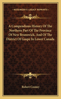 A Compendious History Of The Northern Part Of The Province Of New Brunswick, And Of The District Of Gaspe In Lower Canada