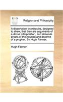 A Dissertation on Miracles, Designed to Shew, That They Are Arguments of a Divine Interposition, and Absolute Proofs of the Mission and Doctrine of a Prophet. by Hugh Farmer.
