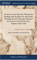 An Answer to the Question, Whether the Reading of the Scriptures Be a Part of the Worship of God in Christian Churches? in a Letter to a Friend. by a Free Enquirer After Truth