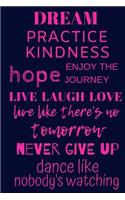 DREAM, PRACTICE KINDNESS, hope, ENJOY THE JOURNEY, LIVE LAUGH LOVE, live like there's no tomorrow, NEVER GIVE UP, dance like nobody's watching
