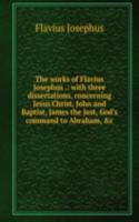 works of Flavius Josephus .: with three dissertations, concerning Jesus Christ, John and Baptist, James the just, God's command to Abraham, &c.