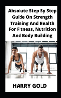 Absolute Step By Step Guide On Strength Training And Health For Fitness, Nutrition And Body Building