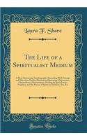 The Life of a Spiritualist Medium: A Most Interesting Autobiography Abounding with Strange and Marvelous Psychic Phenomena Illustrating Clairvoyance, Clairaudience, Clairsentience, Healing by Spirit Power, Prophecy, and the Rescue of Spirits in Dar