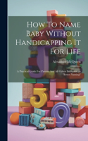 How To Name Baby Without Handicapping It For Life: A Practical Guide For Parents And All Others Interested In "better Naming"